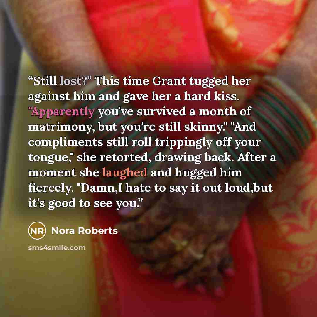 “Still lost?" This time Grant tugged her against him and gave her a hard kiss. "Apparently you've survived a month of matrimony, but you're still skinny." "And compliments still roll trippingly off your tongue," she retorted, drawing back. After a moment she laughed and hugged him fiercely. "Damn,I…” quote by Nora Roberts