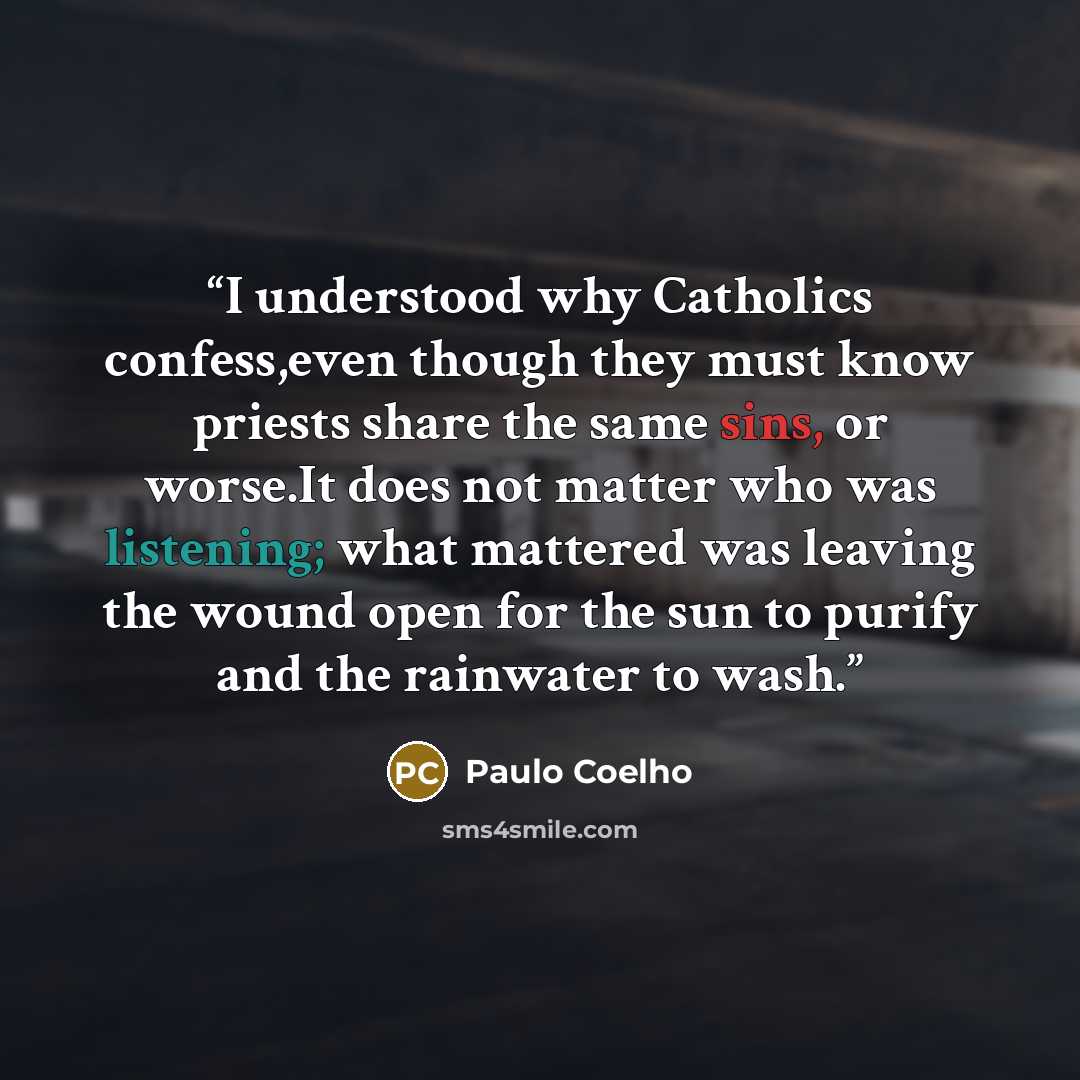 “I understood why Catholics confess,even though they must know priests share the same sins, or worse.It does not matter who was listening; what mattered was leaving the wound open for the sun to purify and the rainwater to wash.” quote by Paulo Coelho