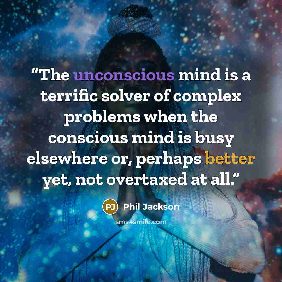 “The unconscious mind is a terrific solver of complex problems when the conscious mind is busy elsewhere or, perhaps better yet, not overtaxed at all.” quote by Phil Jackson