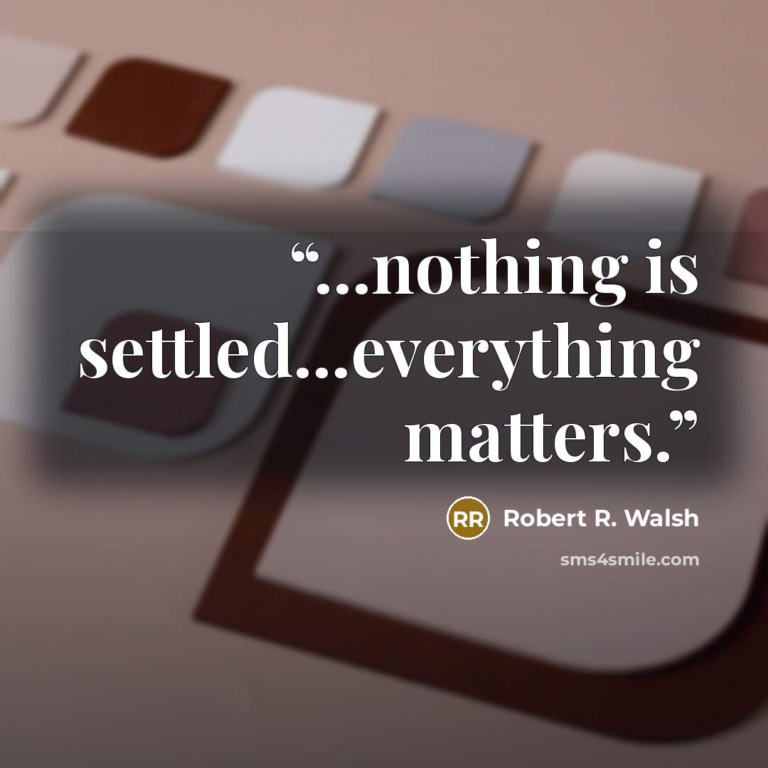 “...nothing is settled...everything matters.” quote by Robert R. Walsh