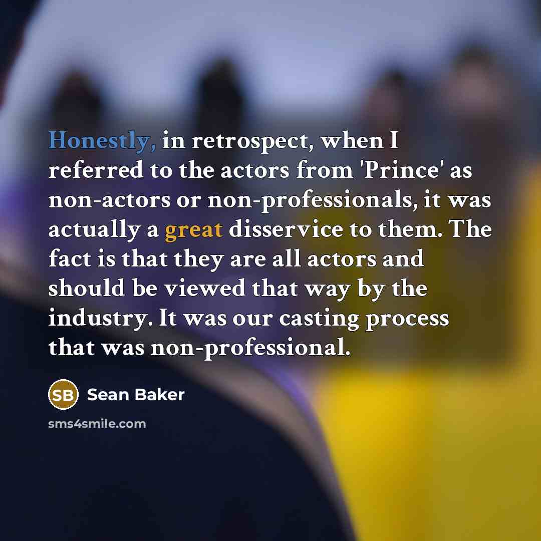 “Honestly, in retrospect, when I referred to the actors from 'Prince' as non-actors or non-professionals, it was actually a great disservice to them. The fact is that they are all actors and should be viewed that way by the industry. It was our casting process that was non-professional.” quote by Sean Baker