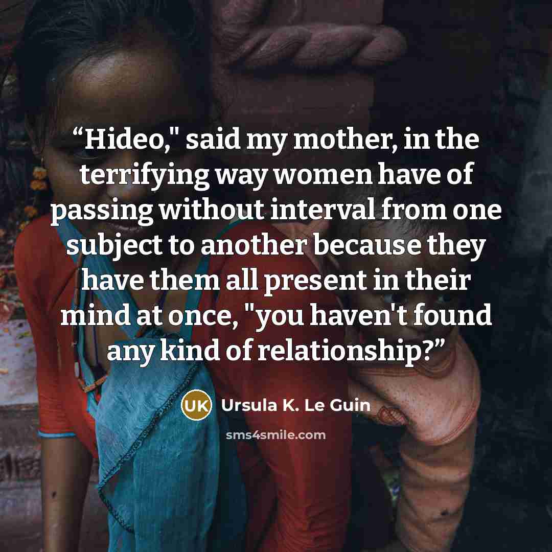 “Hideo," said my mother, in the terrifying way women have of passing without interval from one subject to another because they have them all present in their mind at once, "you haven't found any kind of relationship?” quote by Ursula K. Le Guin