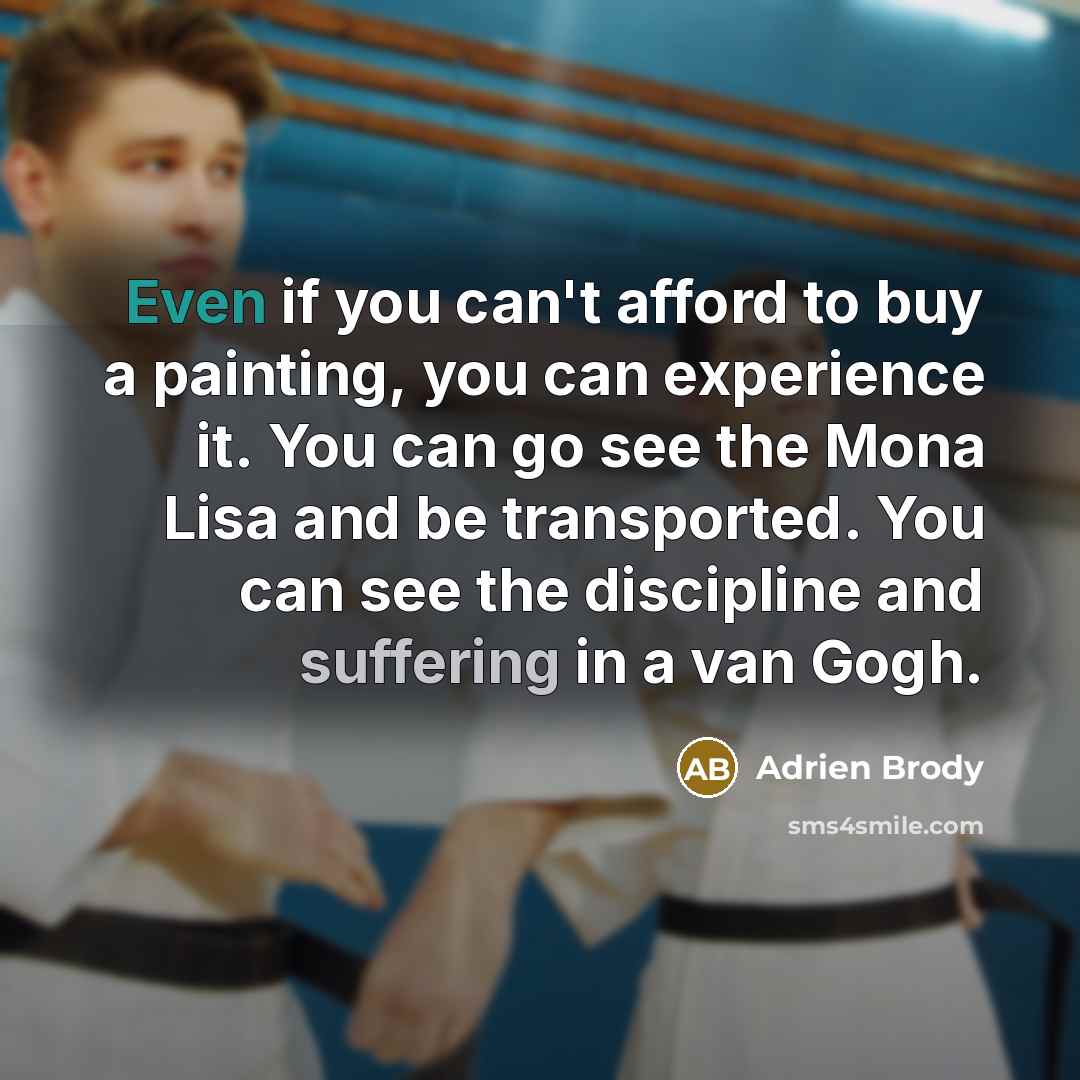“Even if you can't afford to buy a painting, you can experience it. You can go see the Mona Lisa and be transported. You can see the discipline and suffering in a van Gogh.” quote by Adrien Brody