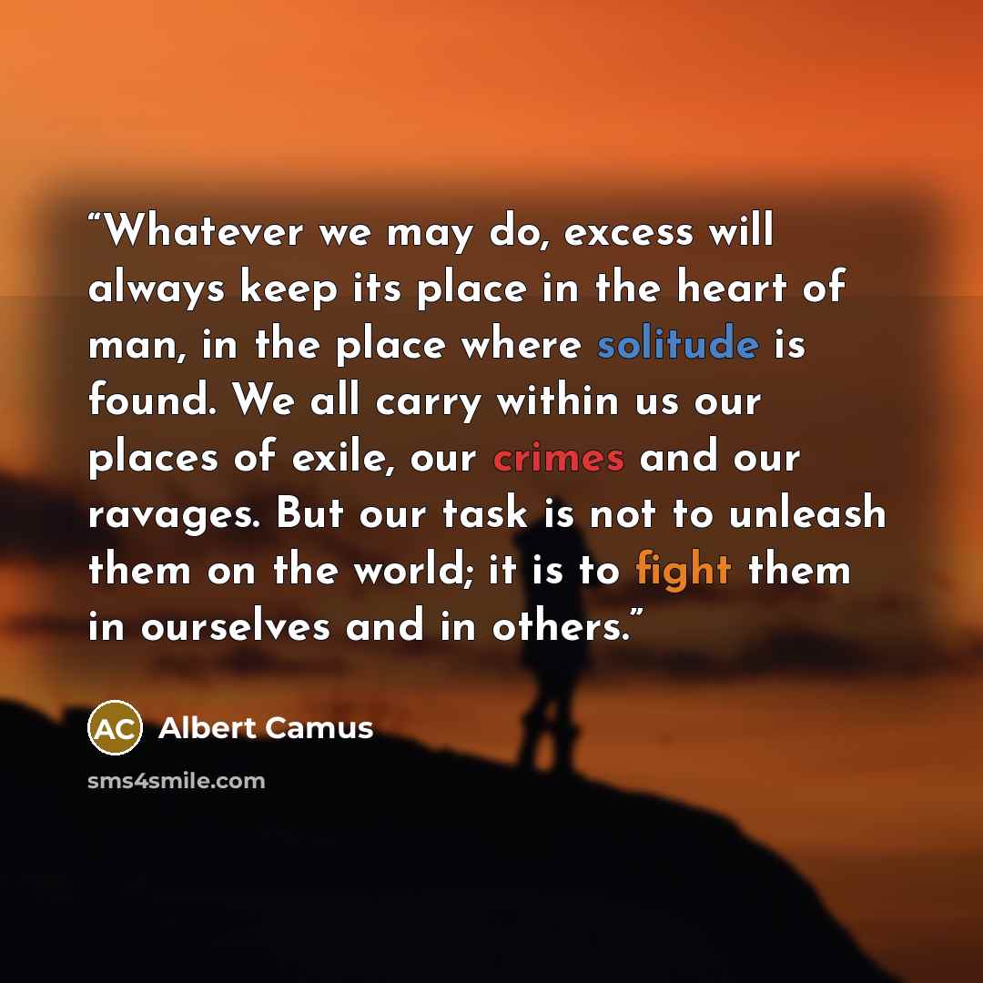 “Whatever we may do, excess will always keep its place in the heart of man, in the place where solitude is found. We all carry within us our places of exile, our crimes and our ravages. But our task is not to unleash them on the world; it is to fight them in ourselves and in others.” quote by Albert Camus