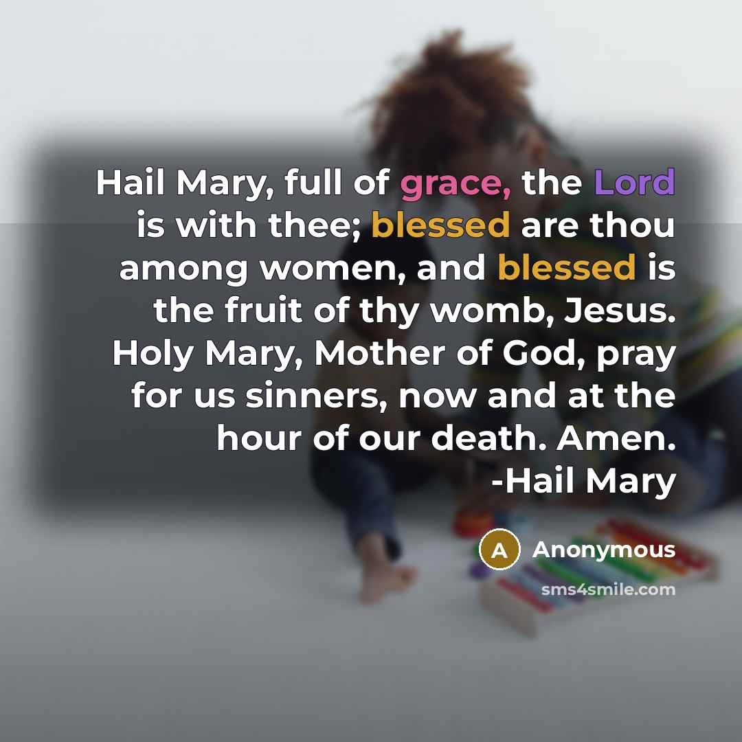 “Hail Mary, full of grace, the Lord is with thee; blessed are thou among women, and blessed is the fruit of thy womb, Jesus. Holy Mary, Mother of God, pray for us sinners, now and at the hour of our death. Amen. -Hail Mary” quote by Anonymous