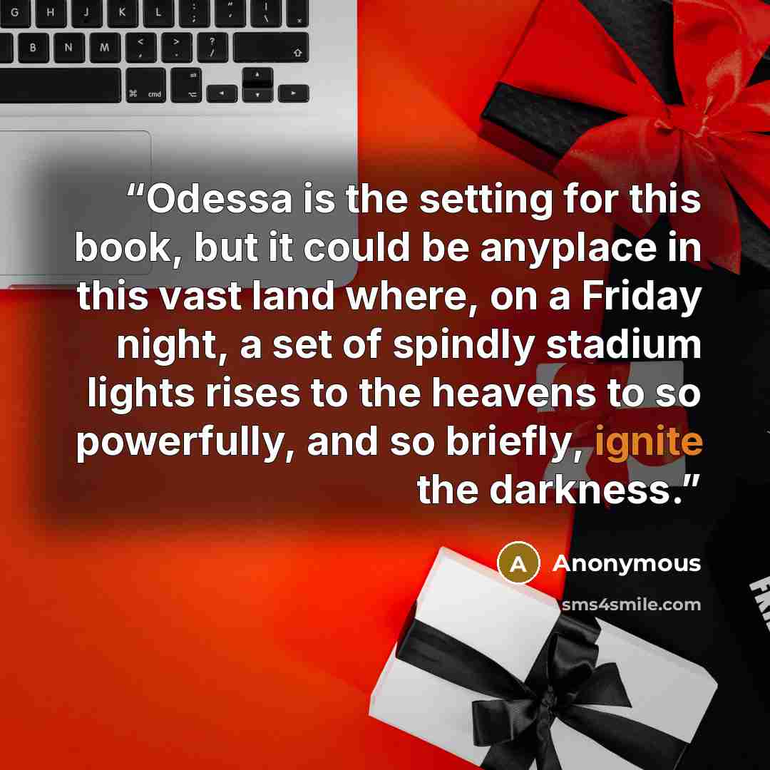 “Odessa is the setting for this book, but it could be anyplace in this vast land where, on a Friday night, a set of spindly stadium lights rises to the heavens to so powerfully, and so briefly, ignite the darkness.” quote by Anonymous