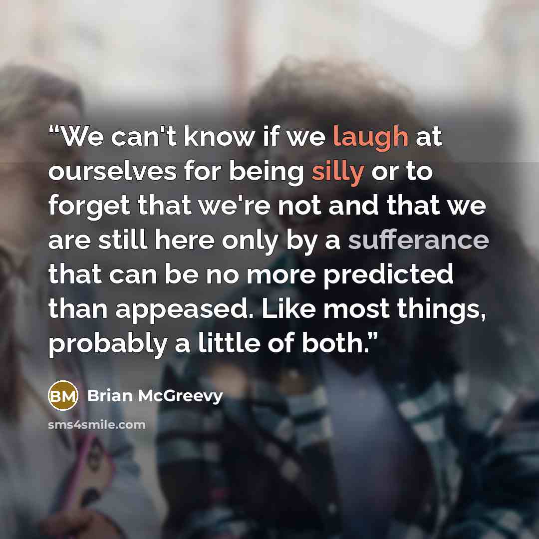 “We can't know if we laugh at ourselves for being silly or to forget that we're not and that we are still here only by a sufferance that can be no more predicted than appeased. Like most things, probably a little of both.” quote by Brian McGreevy
