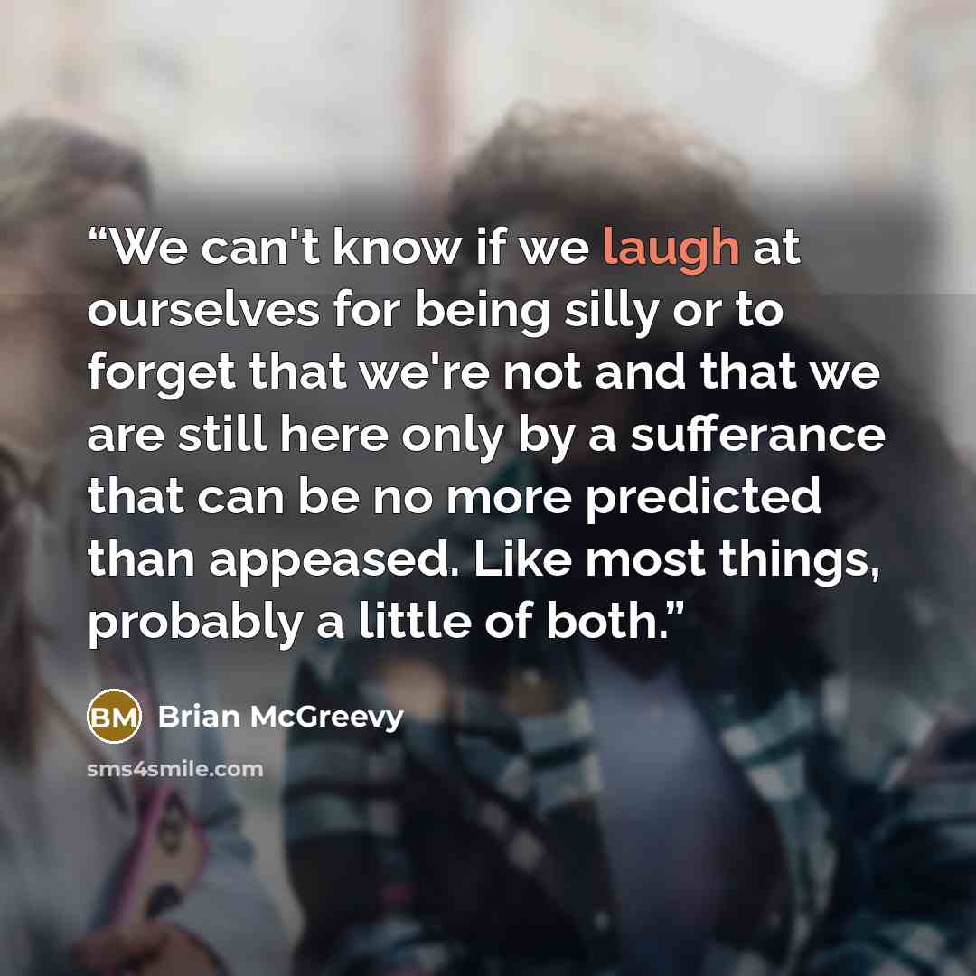 “We can't know if we laugh at ourselves for being silly or to forget that we're not and that we are still here only by a sufferance that can be no more predicted than appeased. Like most things, probably a little of both.” quote by Brian McGreevy