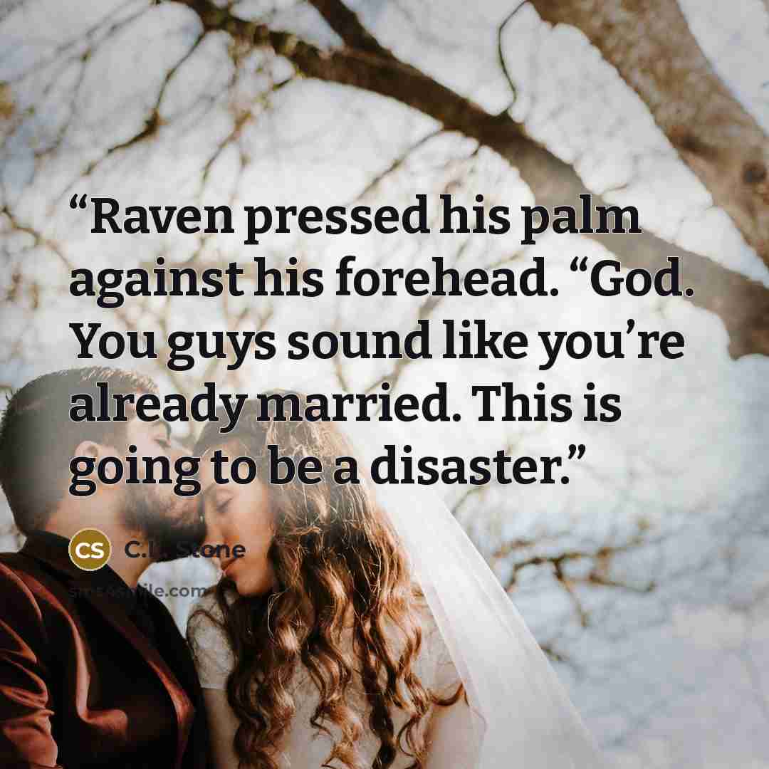 “Raven pressed his palm against his forehead. “God. You guys sound like you’re already married. This is going to be a disaster.” quote by C.L. Stone