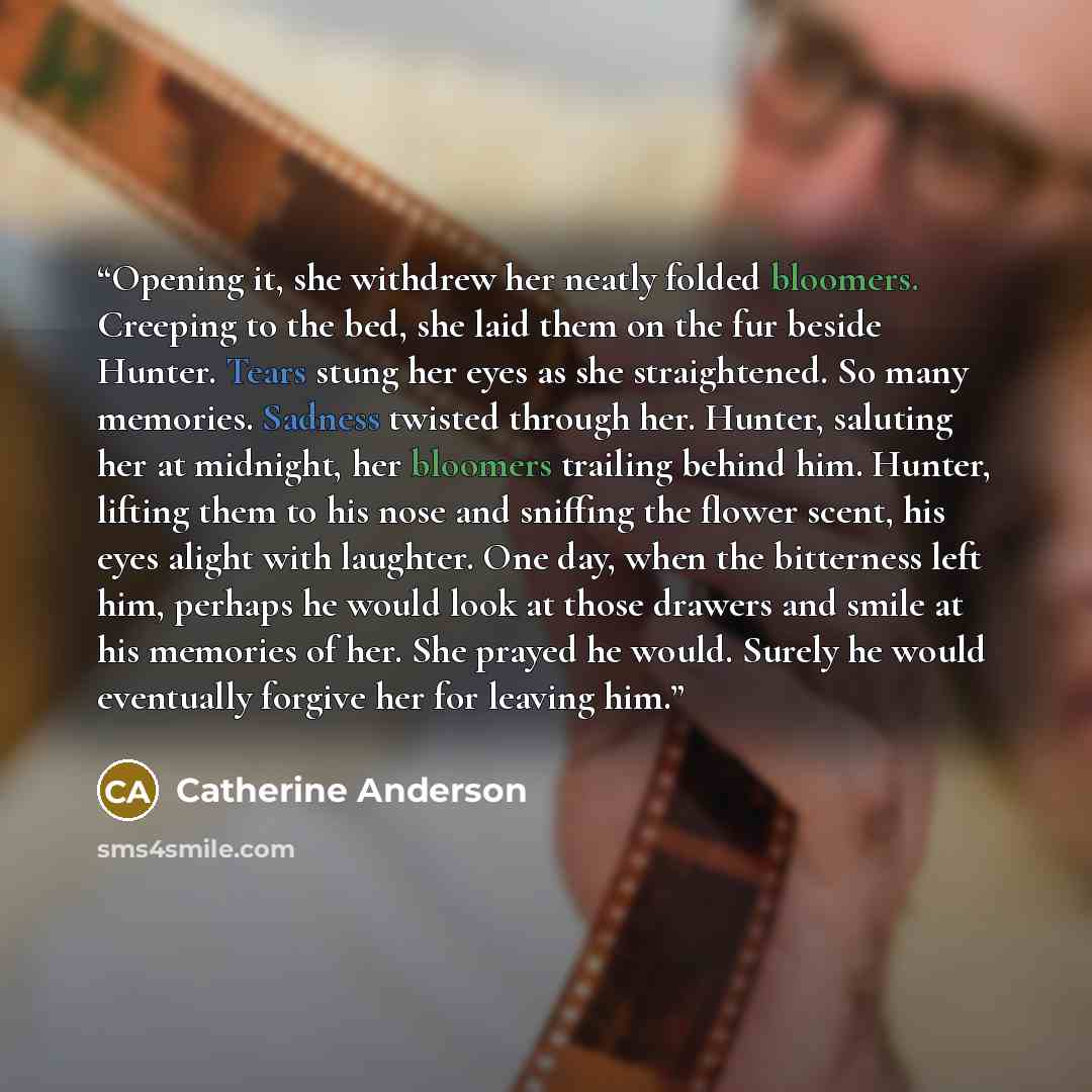 “Opening it, she withdrew her neatly folded bloomers. Creeping to the bed, she laid them on the fur beside Hunter. Tears stung her eyes as she straightened. So many memories. Sadness twisted through her. Hunter, saluting her at midnight, her bloomers trailing behind him. Hunter, lifting them to his…” quote by Catherine Anderson