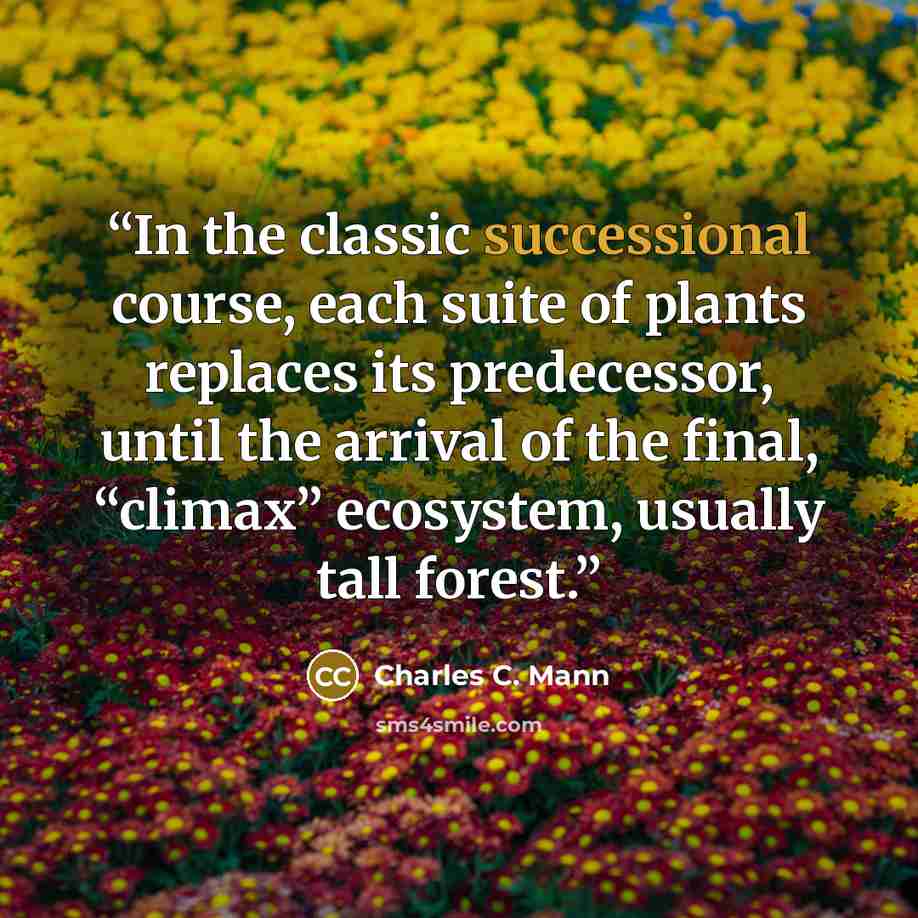 “In the classic successional course, each suite of plants replaces its predecessor, until the arrival of the final, “climax” ecosystem, usually tall forest.” quote by Charles C. Mann