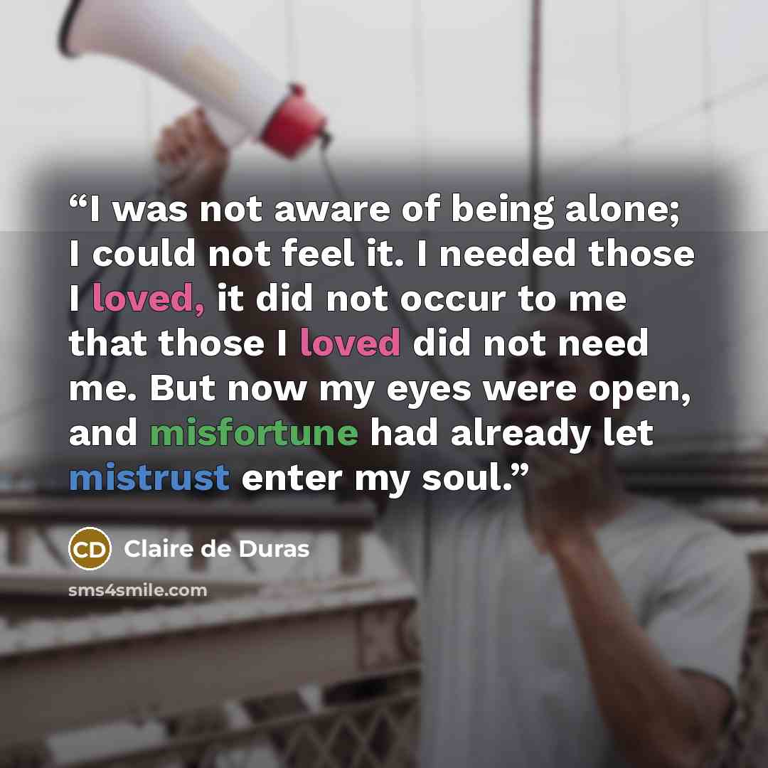“I was not aware of being alone; I could not feel it. I needed those I loved, it did not occur to me that those I loved did not need me. But now my eyes were open, and misfortune had already let mistrust enter my soul.” quote by Claire de Duras