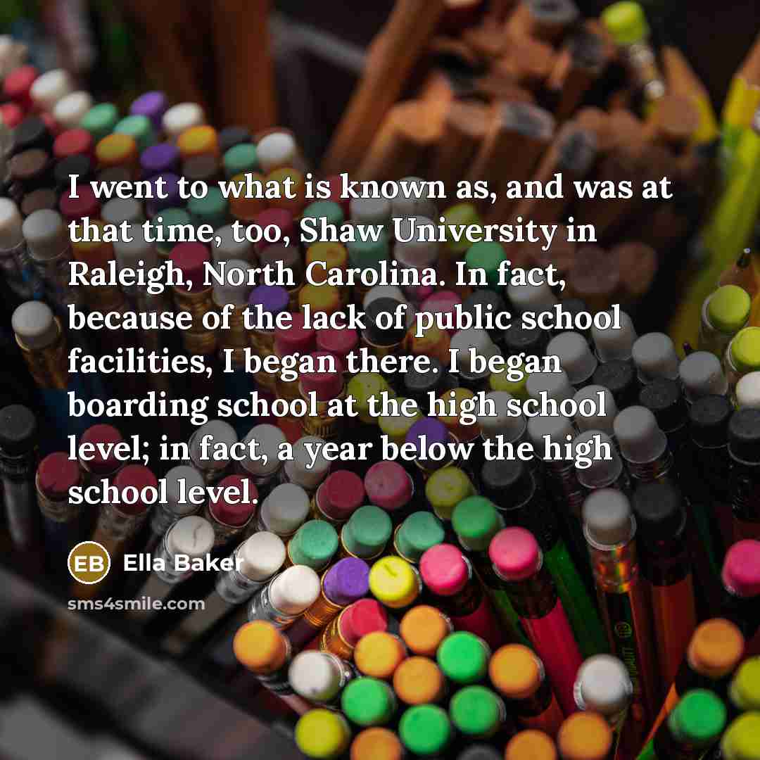 “I went to what is known as, and was at that time, too, Shaw University in Raleigh, North Carolina. In fact, because of the lack of public school facilities, I began there. I began boarding school at the high school level; in fact, a year below the high school level.” quote by Ella Baker