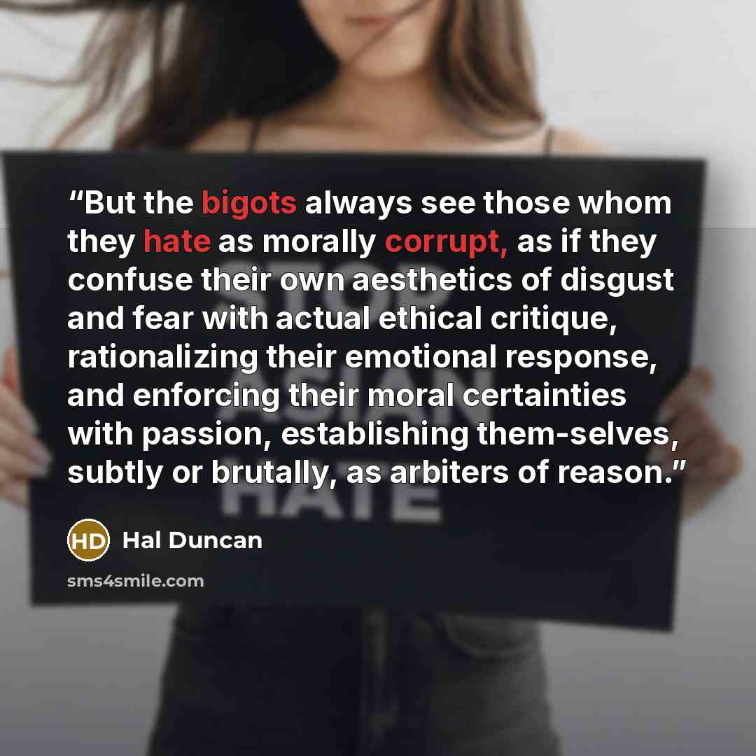 “But the bigots always see those whom they hate as morally corrupt, as if they confuse their own aesthetics of disgust and fear with actual ethical critique, rationalizing their emotional response, and enforcing their moral certainties with passion, establishing them-selves, subtly or brutally, as…” quote by Hal Duncan