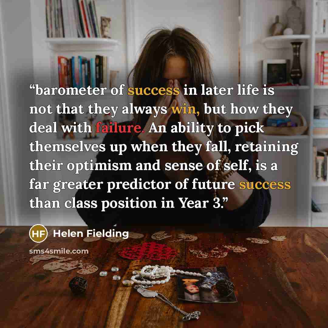 “barometer of success in later life is not that they always win, but how they deal with failure. An ability to pick themselves up when they fall, retaining their optimism and sense of self, is a far greater predictor of future success than class position in Year 3.” quote by Helen Fielding