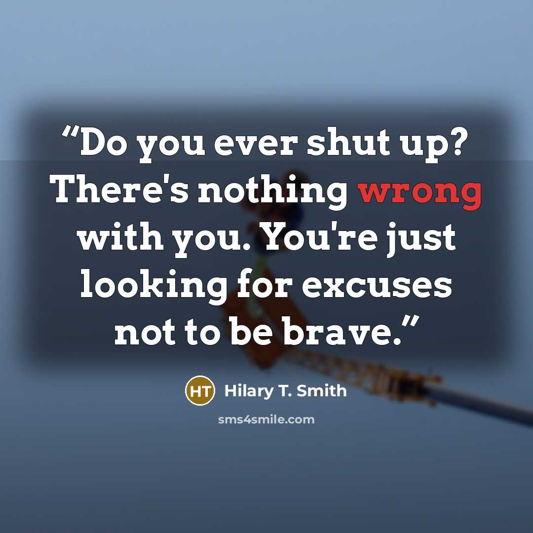 “Do you ever shut up? There's nothing wrong with you. You're just looking for excuses not to be brave.” quote by Hilary T. Smith