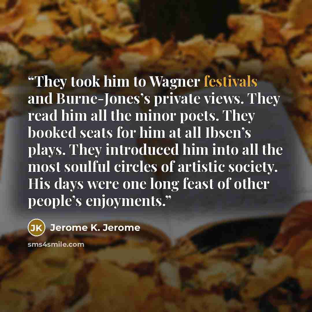 “They took him to Wagner festivals and Burne-Jones’s private views. They read him all the minor poets. They booked seats for him at all Ibsen’s plays. They introduced him into all the most soulful circles of artistic society. His days were one long feast of other people’s enjoyments.” quote by Jerome K. Jerome