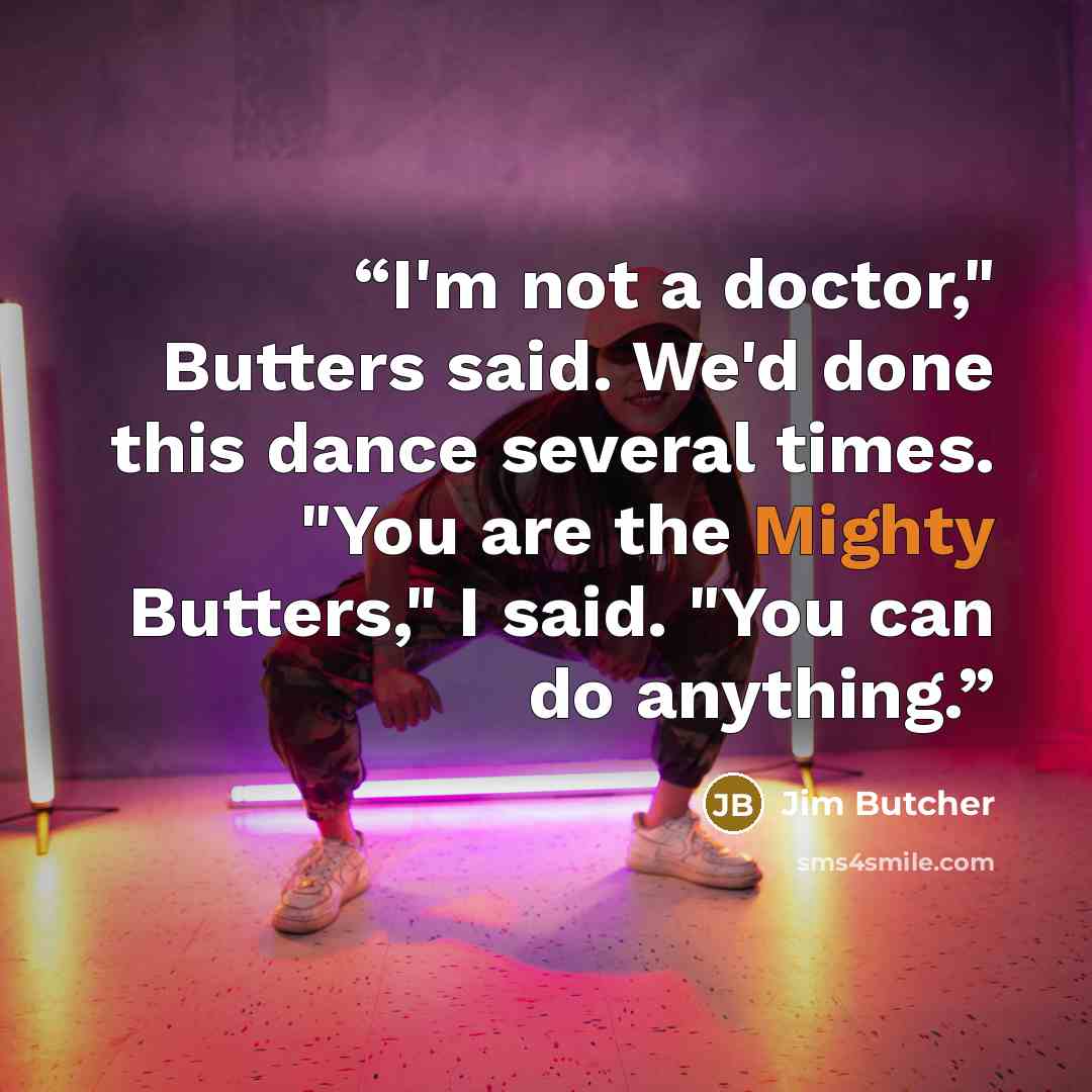 “I'm not a doctor," Butters said. We'd done this dance several times. "You are the Mighty Butters," I said. "You can do anything.” quote by Jim Butcher