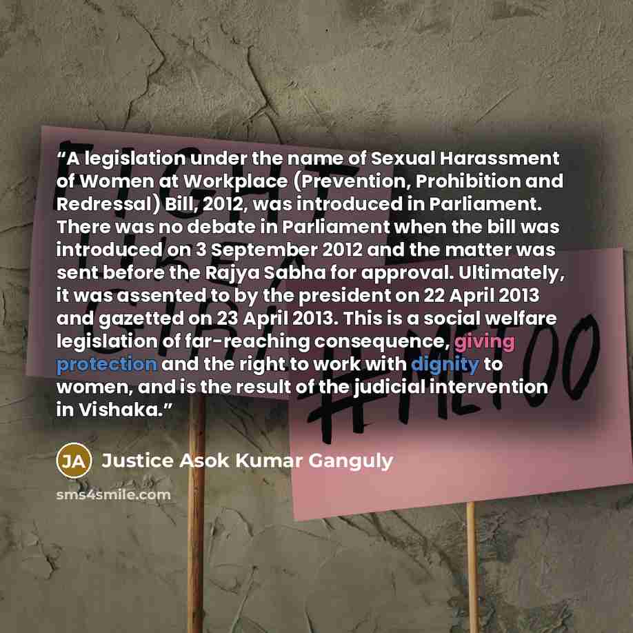 “A legislation under the name of Sexual Harassment of Women at Workplace (Prevention, Prohibition and Redressal) Bill, 2012, was introduced in Parliament. There was no debate in Parliament when the bill was introduced on 3 September 2012 and the matter was sent before the Rajya Sabha for approval…” quote by Justice Asok Kumar Ganguly