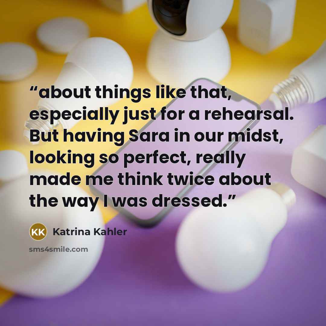“about things like that, especially just for a rehearsal. But having Sara in our midst, looking so perfect, really made me think twice about the way I was dressed.” quote by Katrina Kahler