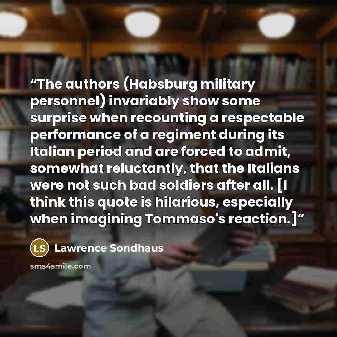 “The authors (Habsburg military personnel) invariably show some surprise when recounting a respectable performance of a regiment during its Italian period and are forced to admit, somewhat reluctantly, that the Italians were not such bad soldiers after all. [I think this quote is hilarious…” quote by Lawrence Sondhaus