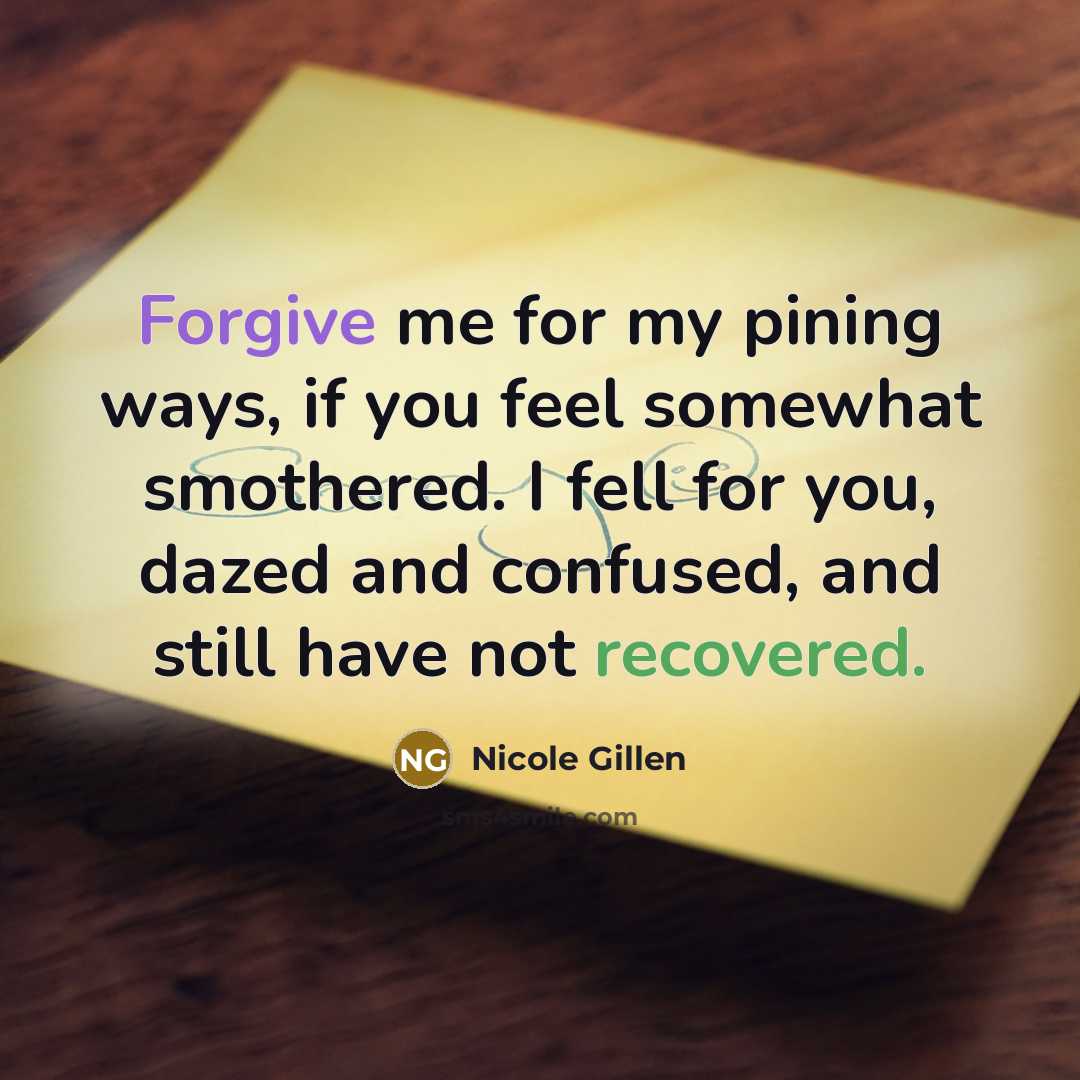 “Forgive me for my pining ways, if you feel somewhat smothered. I fell for you, dazed and confused, and still have not recovered.” quote by Nicole Gillen