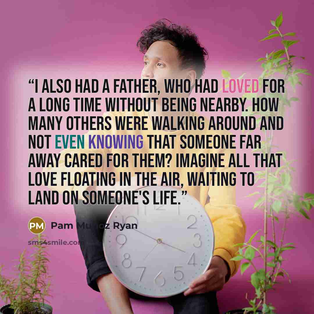“I also had a father, who had loved for a long time without being nearby. How many others were walking around and not even knowing that someone far away cared for them? Imagine all that love floating in the air, waiting to land on someone's life.” quote by Pam Muñoz Ryan
