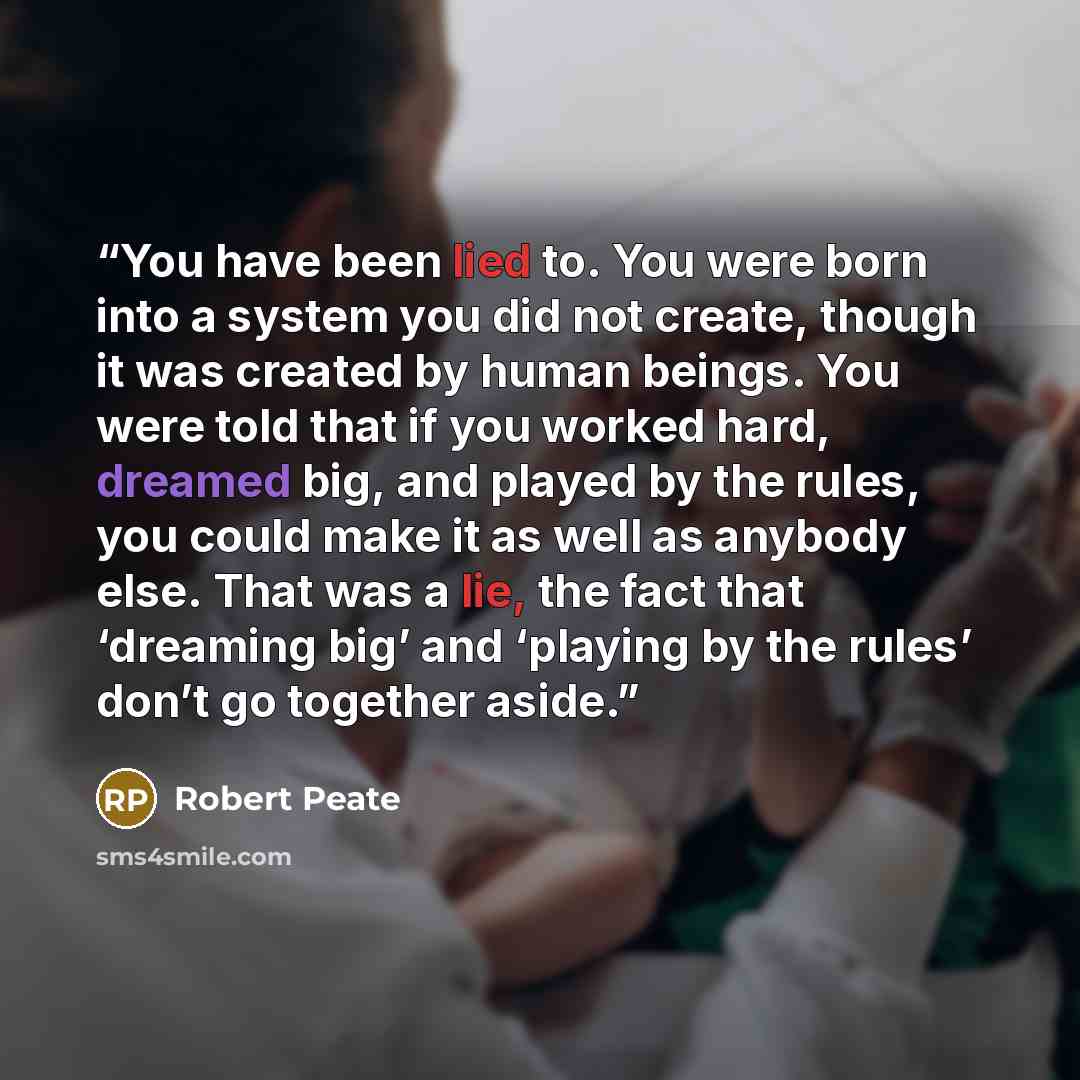 “You have been lied to. You were born into a system you did not create, though it was created by human beings. You were told that if you worked hard, dreamed big, and played by the rules, you could make it as well as anybody else. That was a lie, the fact that ‘dreaming big’ and ‘playing by the…” quote by Robert Peate