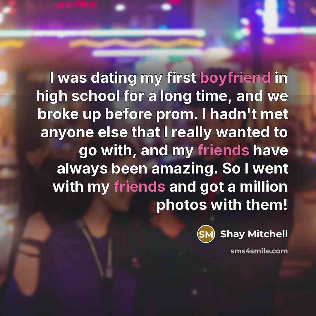 “I was dating my first boyfriend in high school for a long time, and we broke up before prom. I hadn't met anyone else that I really wanted to go with, and my friends have always been amazing. So I went with my friends and got a million photos with them!” quote by Shay Mitchell