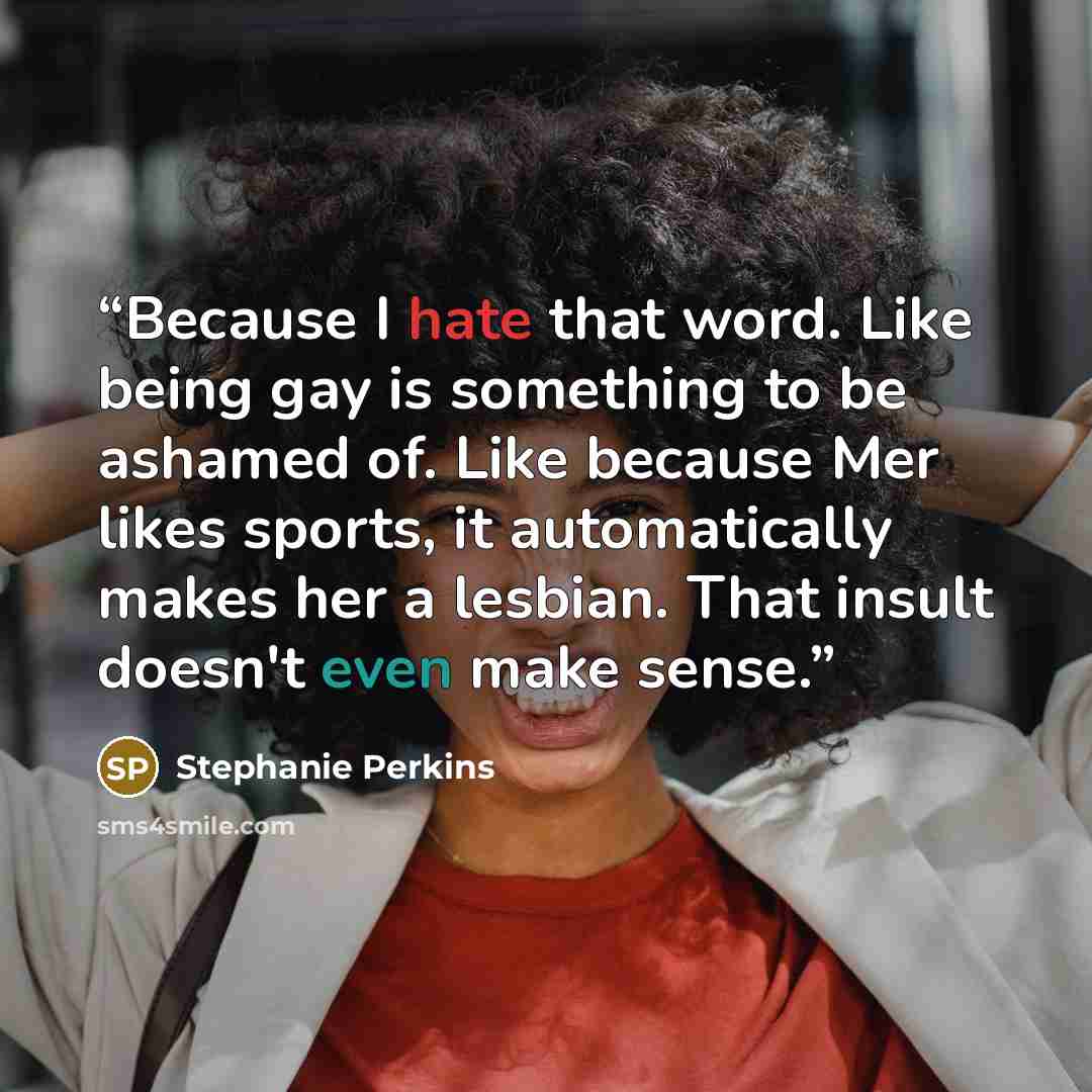 “Because I hate that word. Like being gay is something to be ashamed of. Like because Mer likes sports, it automatically makes her a lesbian. That insult doesn't even make sense.” quote by Stephanie Perkins