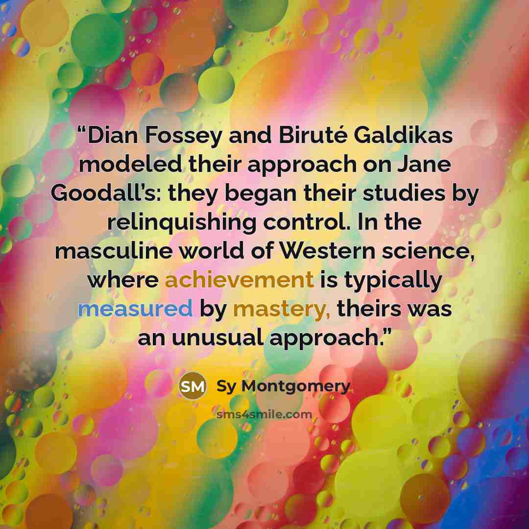 “Dian Fossey and Biruté Galdikas modeled their approach on Jane Goodall’s: they began their studies by relinquishing control. In the masculine world of Western science, where achievement is typically measured by mastery, theirs was an unusual approach.” quote by Sy Montgomery