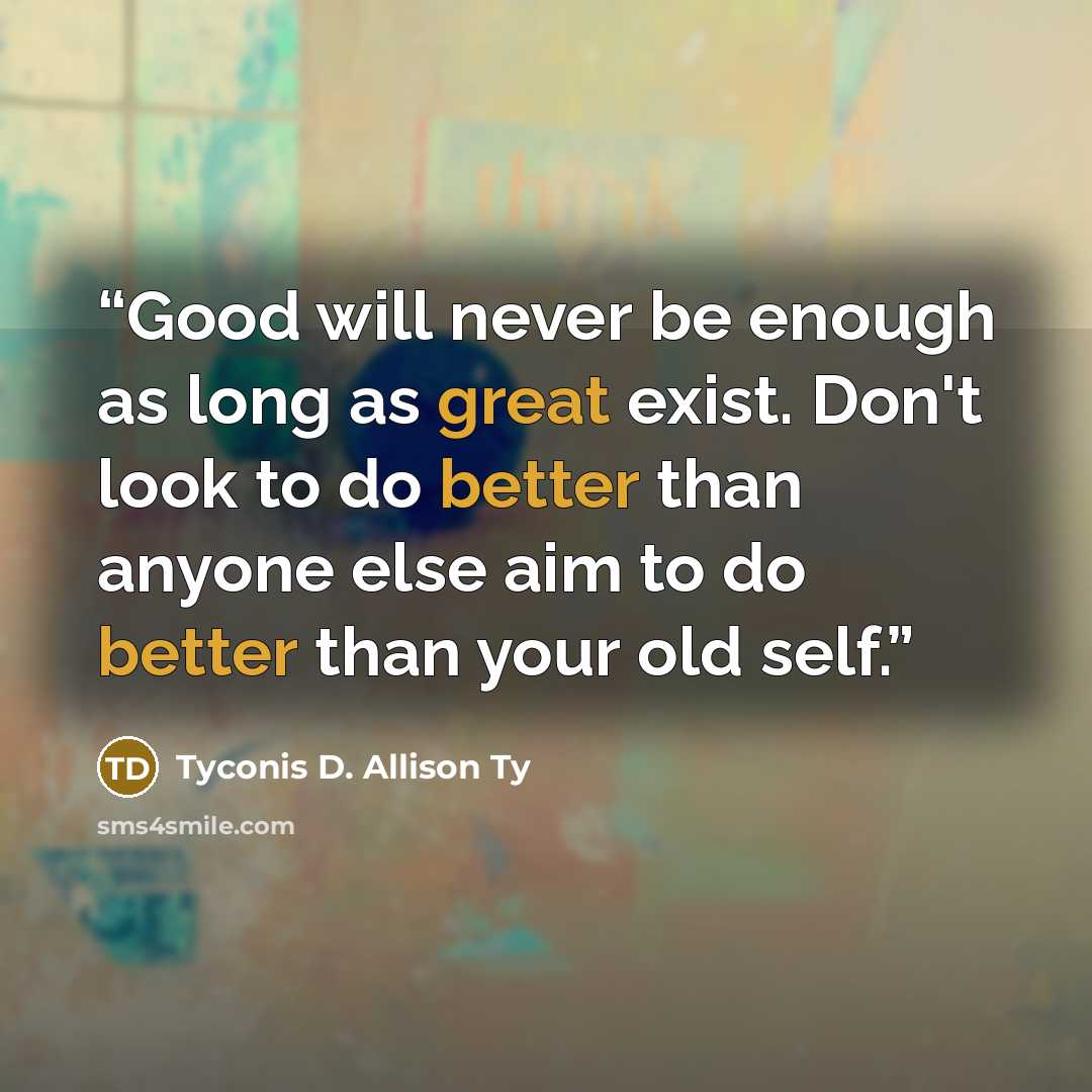 “Good will never be enough as long as great exist. Don't look to do better than anyone else aim to do better than your old self.” quote by Tyconis D. Allison Ty
