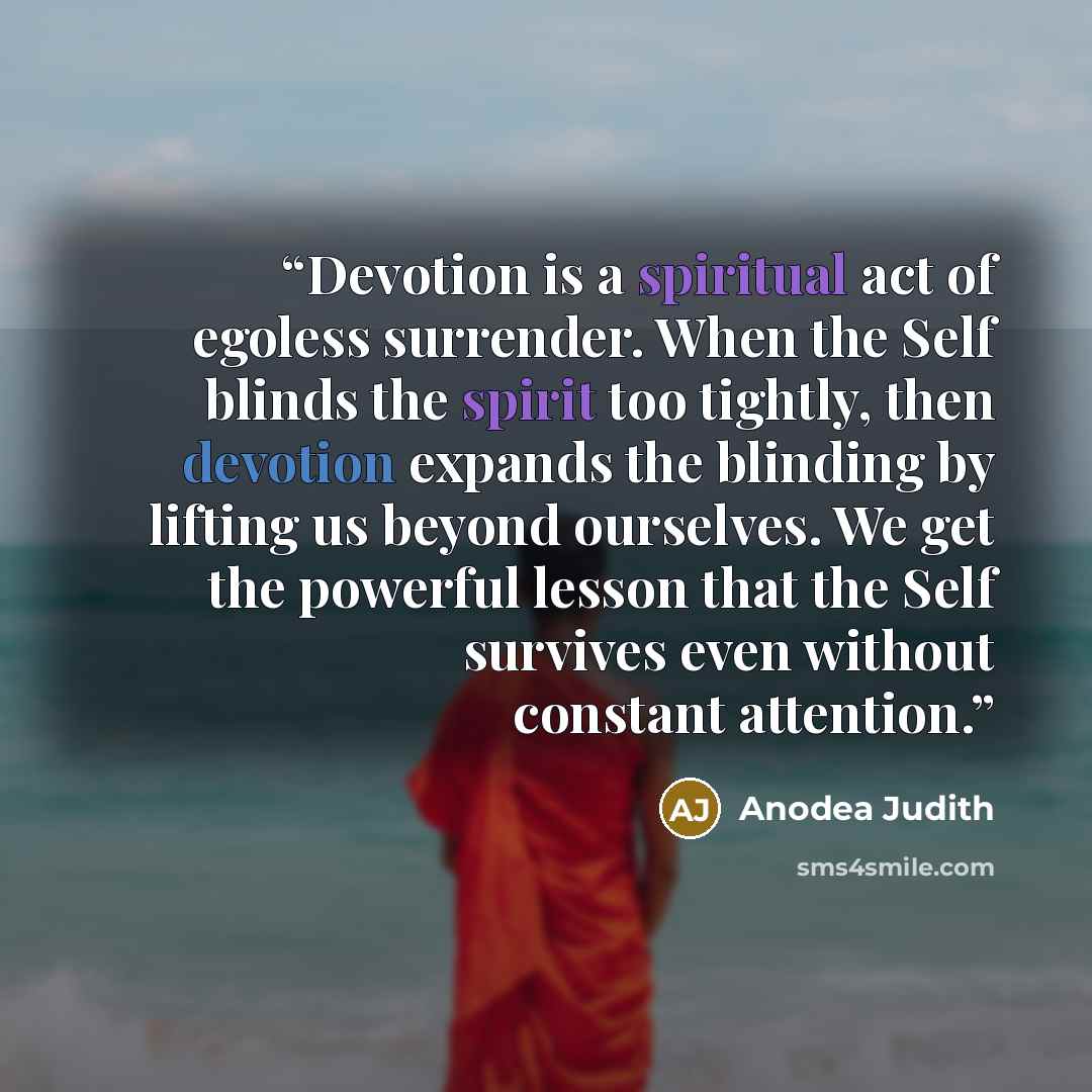 “Devotion is a spiritual act of egoless surrender. When the Self blinds the spirit too tightly, then devotion expands the blinding by lifting us beyond ourselves. We get the powerful lesson that the Self survives even without constant attention.” quote by anodea judith