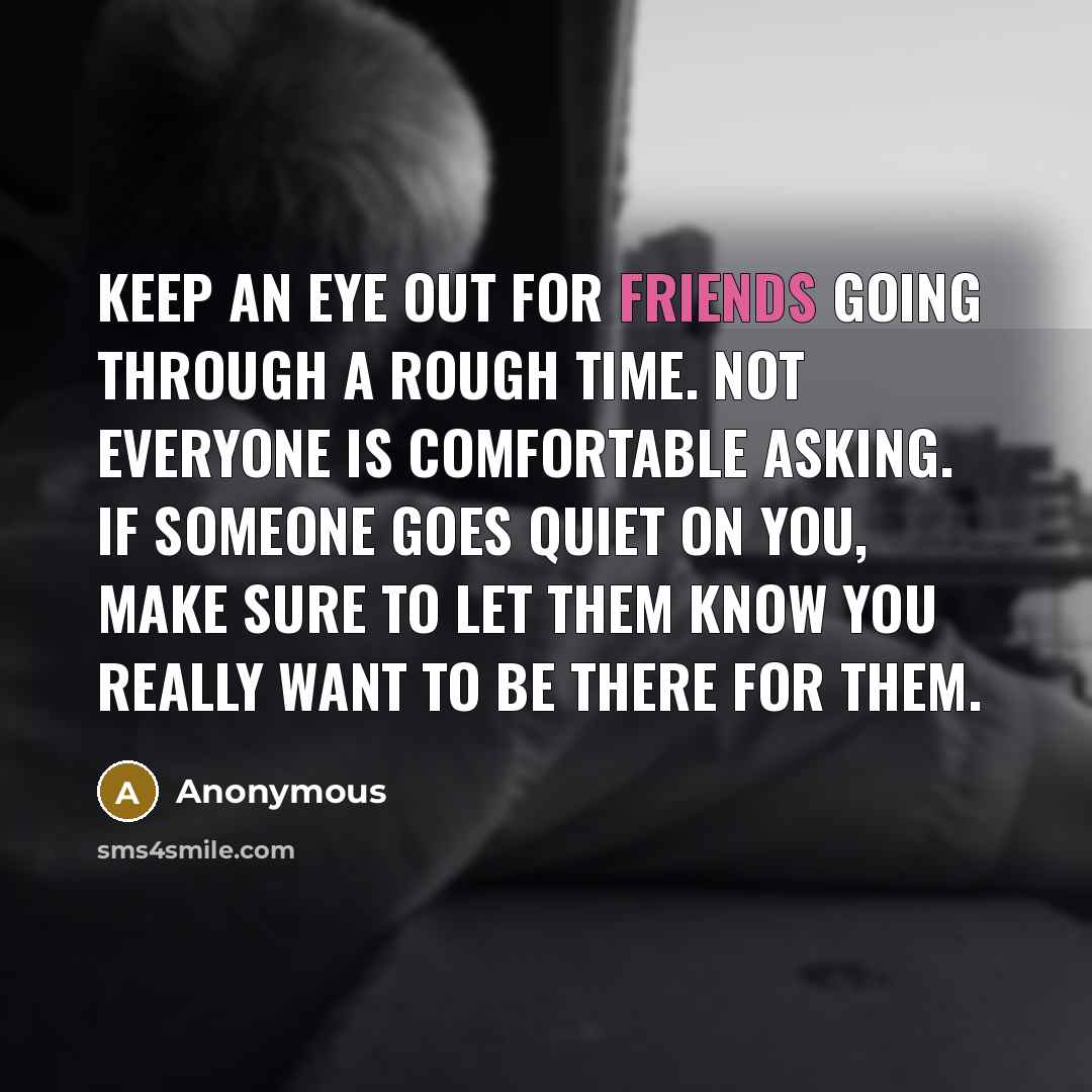 “Keep an eye out for friends going through a rough time. Not everyone is comfortable asking. If someone goes quiet on you, make sure to let them know you really want to be there for them.” quote by Anonymous