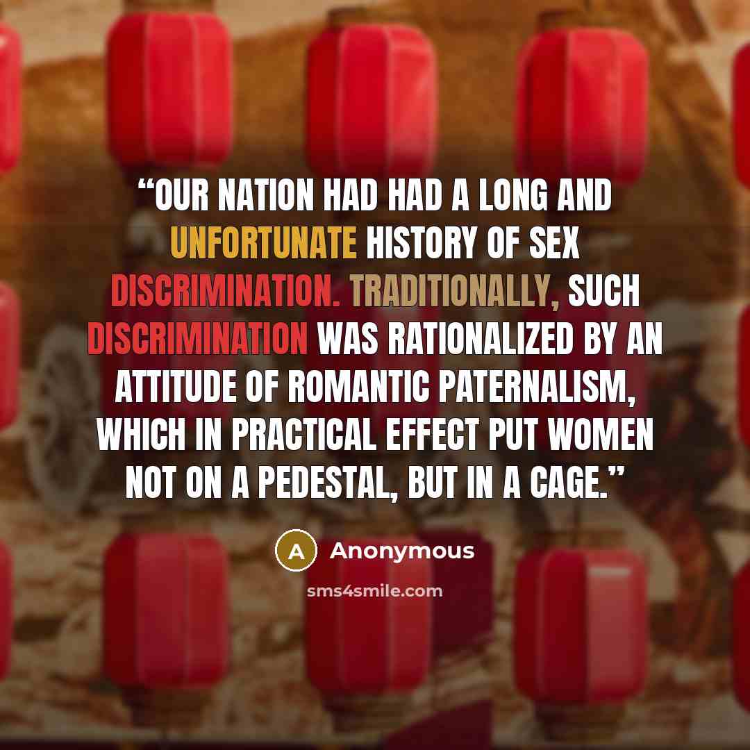 “Our nation had had a long and unfortunate history of sex discrimination. Traditionally, such discrimination was rationalized by an attitude of romantic paternalism, which in practical effect put women not on a pedestal, but in a cage.” quote by Anonymous