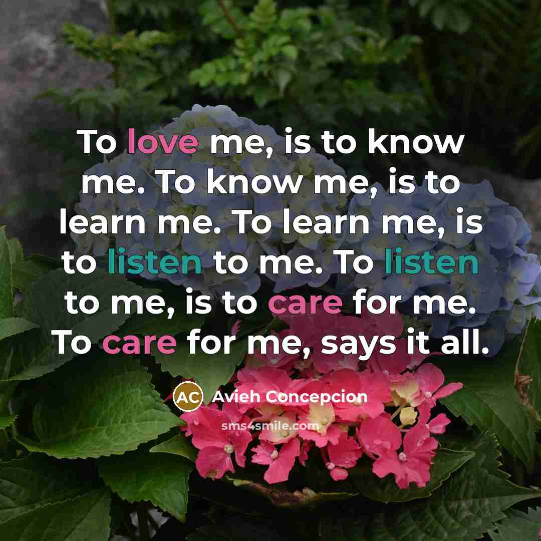 “To love me, is to know me. To know me, is to learn me. To learn me, is to listen to me. To listen to me, is to care for me. To care for me, says it all.” quote by Avieh Concepcion