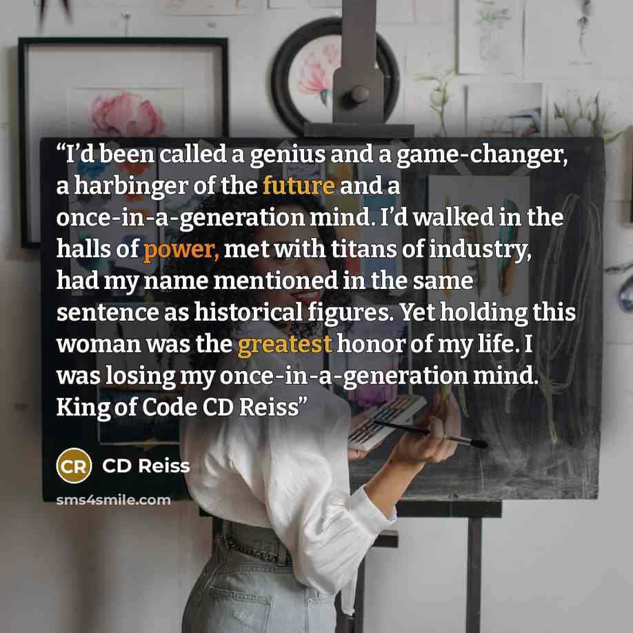 “I’d been called a genius and a game-changer, a harbinger of the future and a once-in-a-generation mind. I’d walked in the halls of power, met with titans of industry, had my name mentioned in the same sentence as historical figures. Yet holding this woman was the greatest honor of my life. I was…” quote by CD Reiss