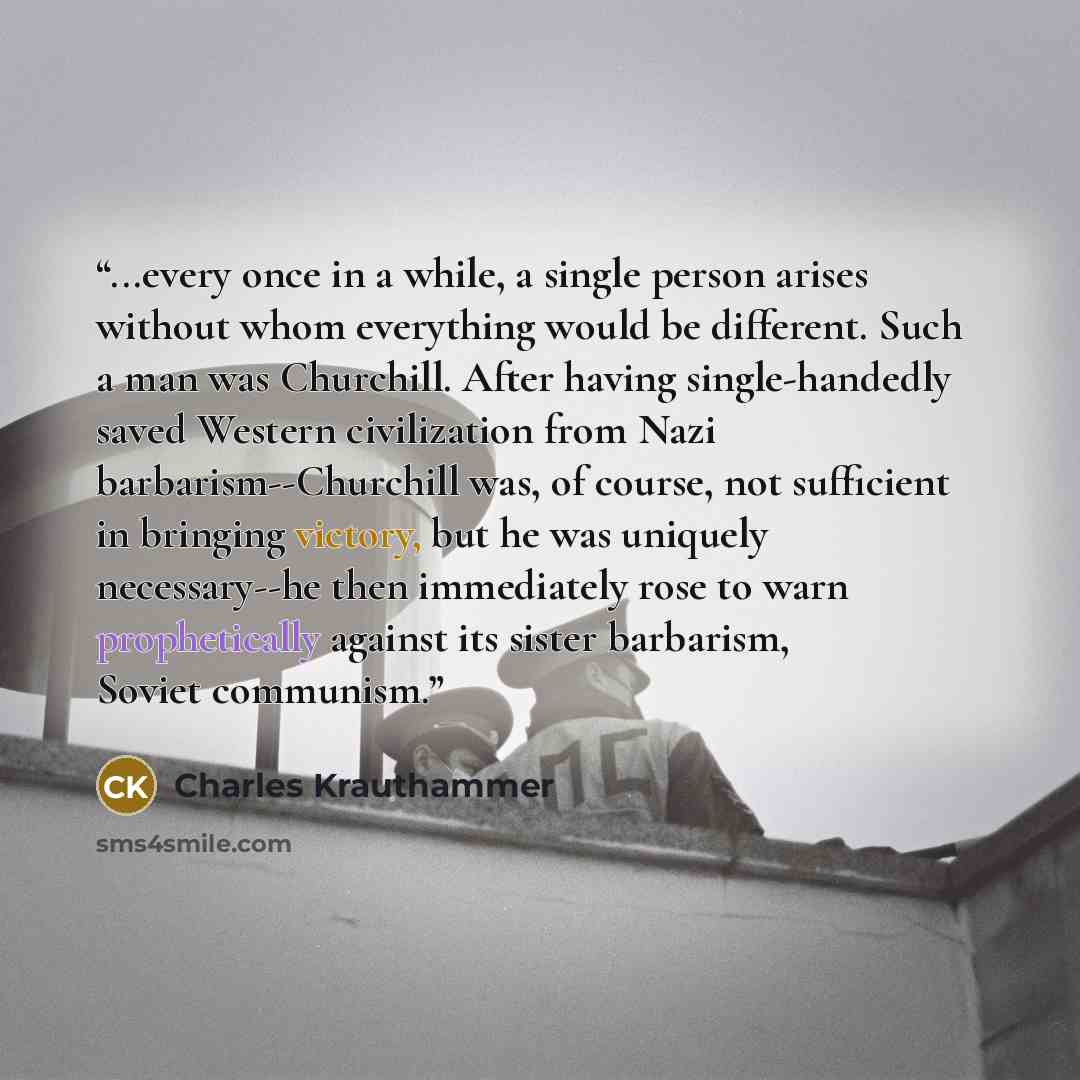 “...every once in a while, a single person arises without whom everything would be different. Such a man was Churchill. After having single-handedly saved Western civilization from Nazi barbarism--Churchill was, of course, not sufficient in bringing victory, but he was uniquely necessary--he then…” quote by Charles Krauthammer