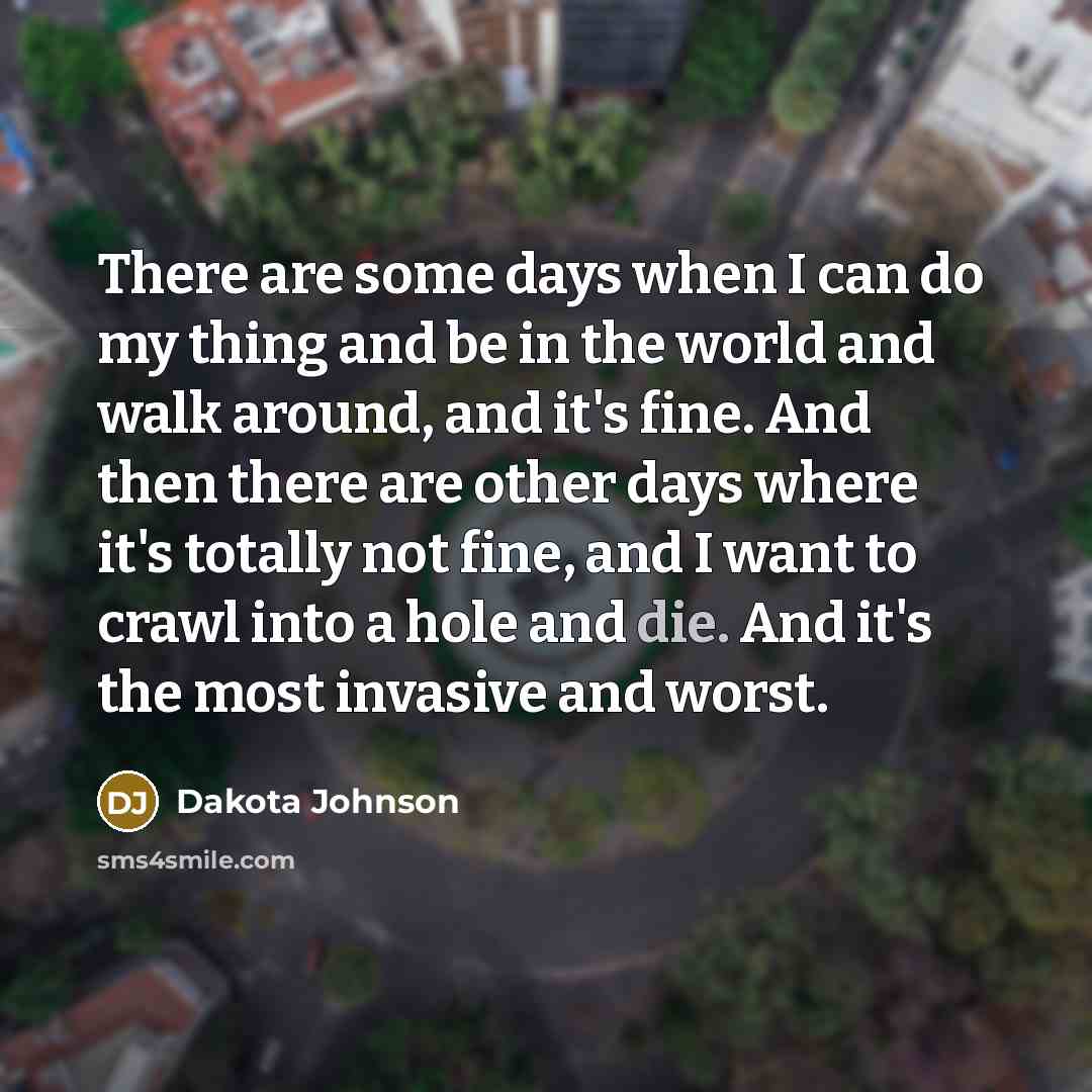 “There are some days when I can do my thing and be in the world and walk around, and it's fine. And then there are other days where it's totally not fine, and I want to crawl into a hole and die. And it's the most invasive and worst.” quote by Dakota Johnson
