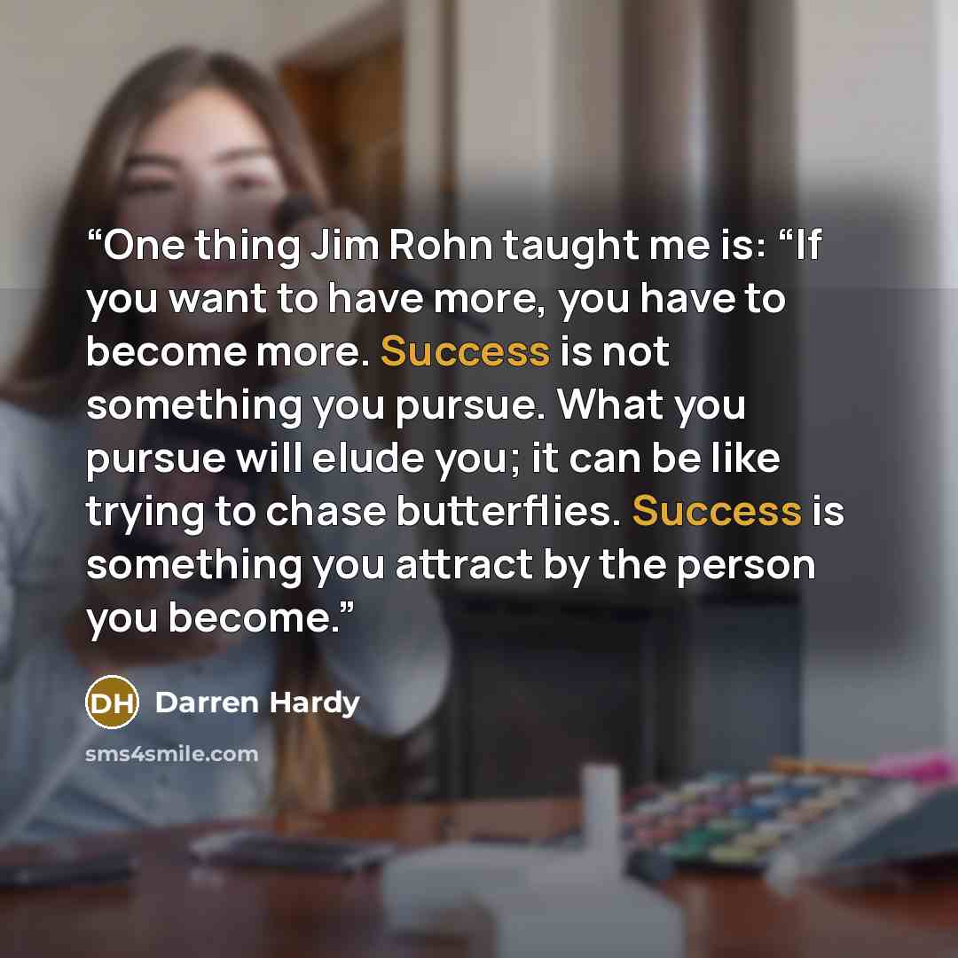 “One thing Jim Rohn taught me is: “If you want to have more, you have to become more. Success is not something you pursue. What you pursue will elude you; it can be like trying to chase butterflies. Success is something you attract by the person you become.” quote by Darren Hardy