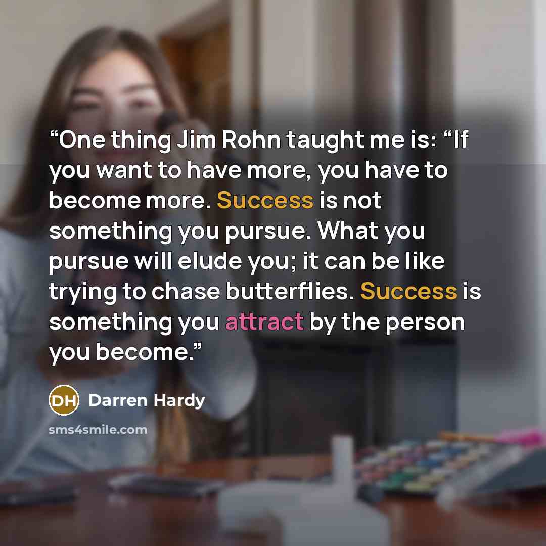 “One thing Jim Rohn taught me is: “If you want to have more, you have to become more. Success is not something you pursue. What you pursue will elude you; it can be like trying to chase butterflies. Success is something you attract by the person you become.” quote by Darren Hardy