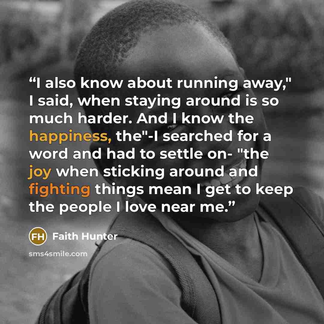 “I also know about running away," I said, when staying around is so much harder. And I know the happiness, the"-I searched for a word and had to settle on- "the joy when sticking around and fighting things mean I get to keep the people I love near me.” quote by Faith Hunter