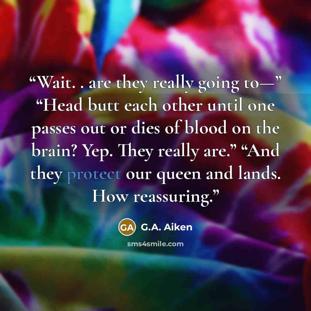 “Wait. . are they really going to—” “Head butt each other until one passes out or dies of blood on the brain? Yep. They really are.” “And they protect our queen and lands. How reassuring.” quote by G.A. Aiken