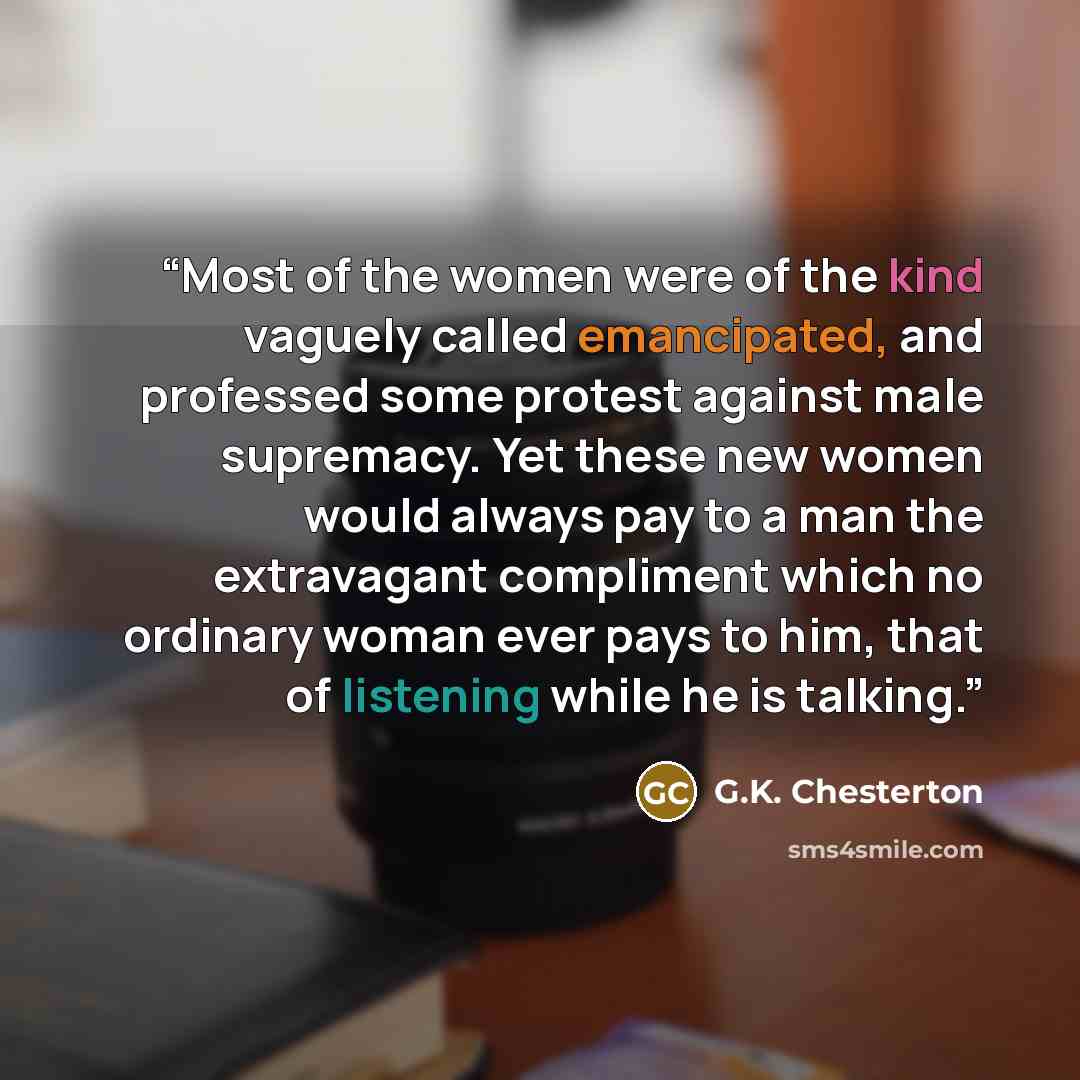 “Most of the women were of the kind vaguely called emancipated, and professed some protest against male supremacy. Yet these new women would always pay to a man the extravagant compliment which no ordinary woman ever pays to him, that of listening while he is talking.” quote by G.K. Chesterton