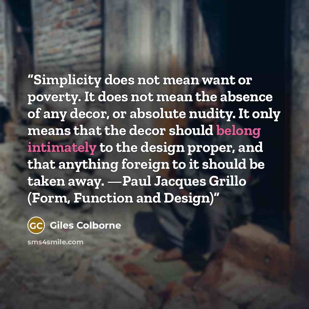 “Simplicity does not mean want or poverty. It does not mean the absence of any decor, or absolute nudity. It only means that the decor should belong intimately to the design proper, and that anything foreign to it should be taken away. —Paul Jacques Grillo (Form, Function and Design)” quote by Giles Colborne
