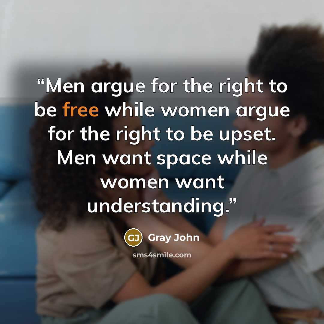 “Men argue for the right to be free while women argue for the right to be upset. Men want space while women want understanding.” quote by gray john