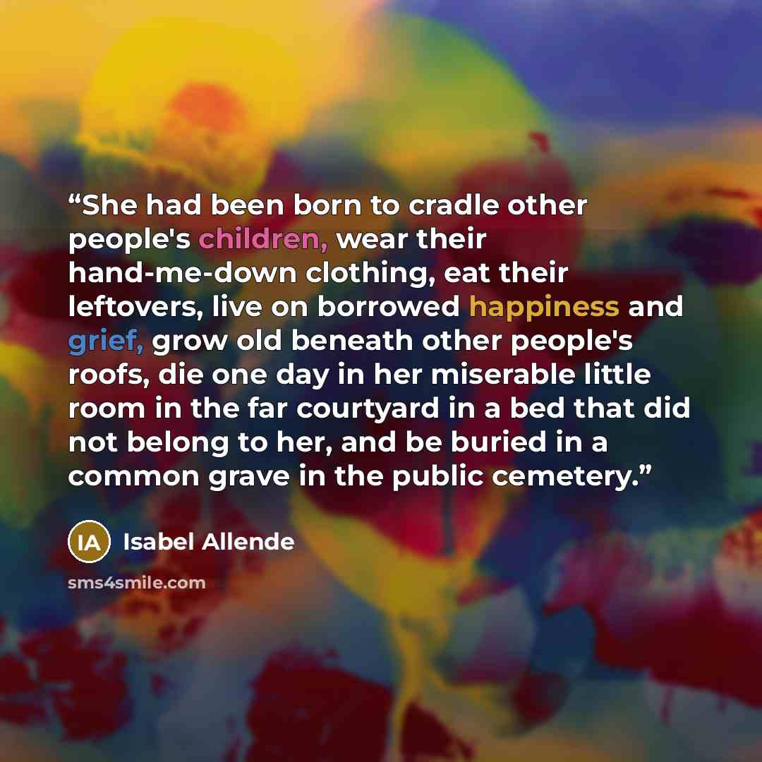 “She had been born to cradle other people's children, wear their hand-me-down clothing, eat their leftovers, live on borrowed happiness and grief, grow old beneath other people's roofs, die one day in her miserable little room in the far courtyard in a bed that did not belong to her, and be buried…” quote by Isabel Allende
