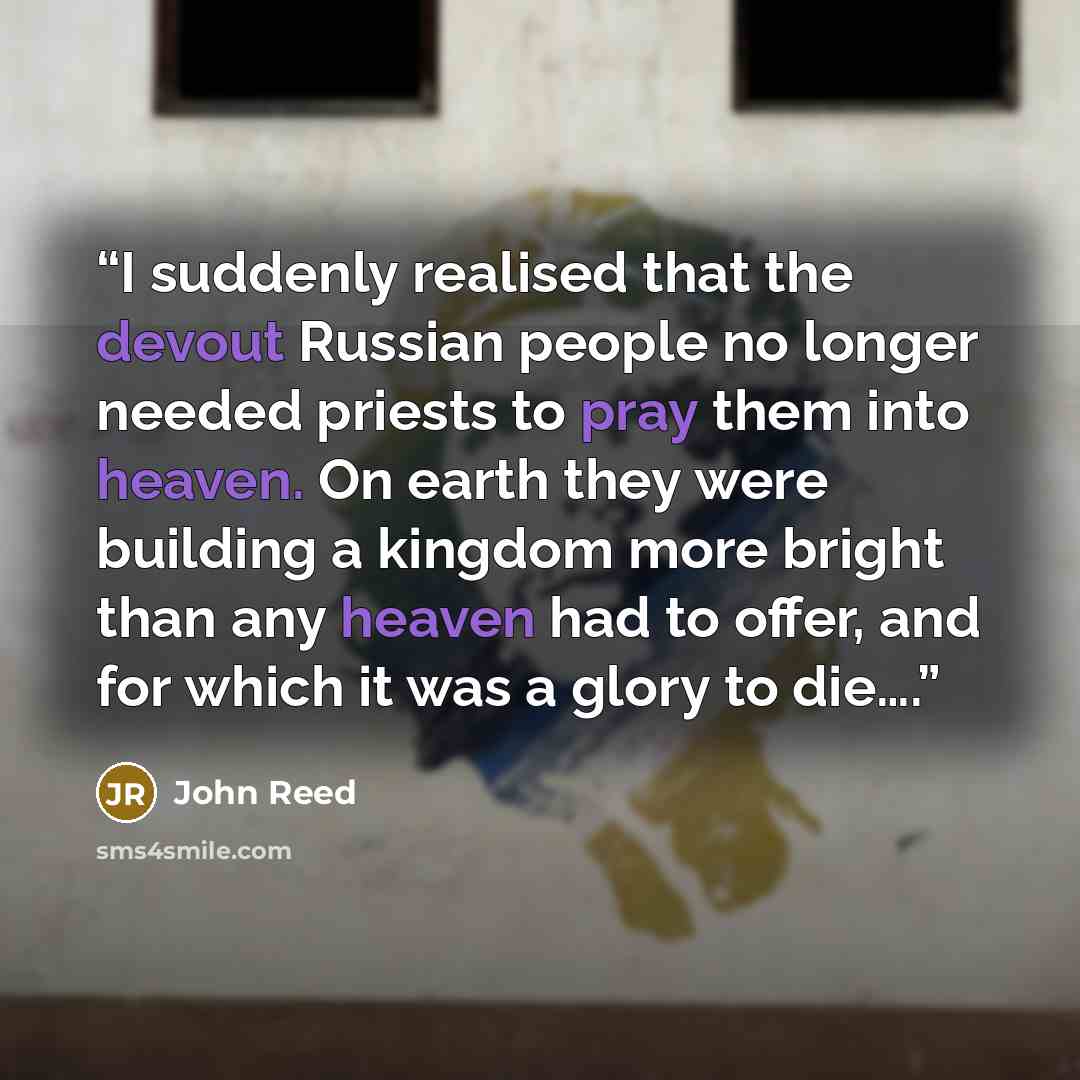 “I suddenly realised that the devout Russian people no longer needed priests to pray them into heaven. On earth they were building a kingdom more bright than any heaven had to offer, and for which it was a glory to die….” quote by John Reed