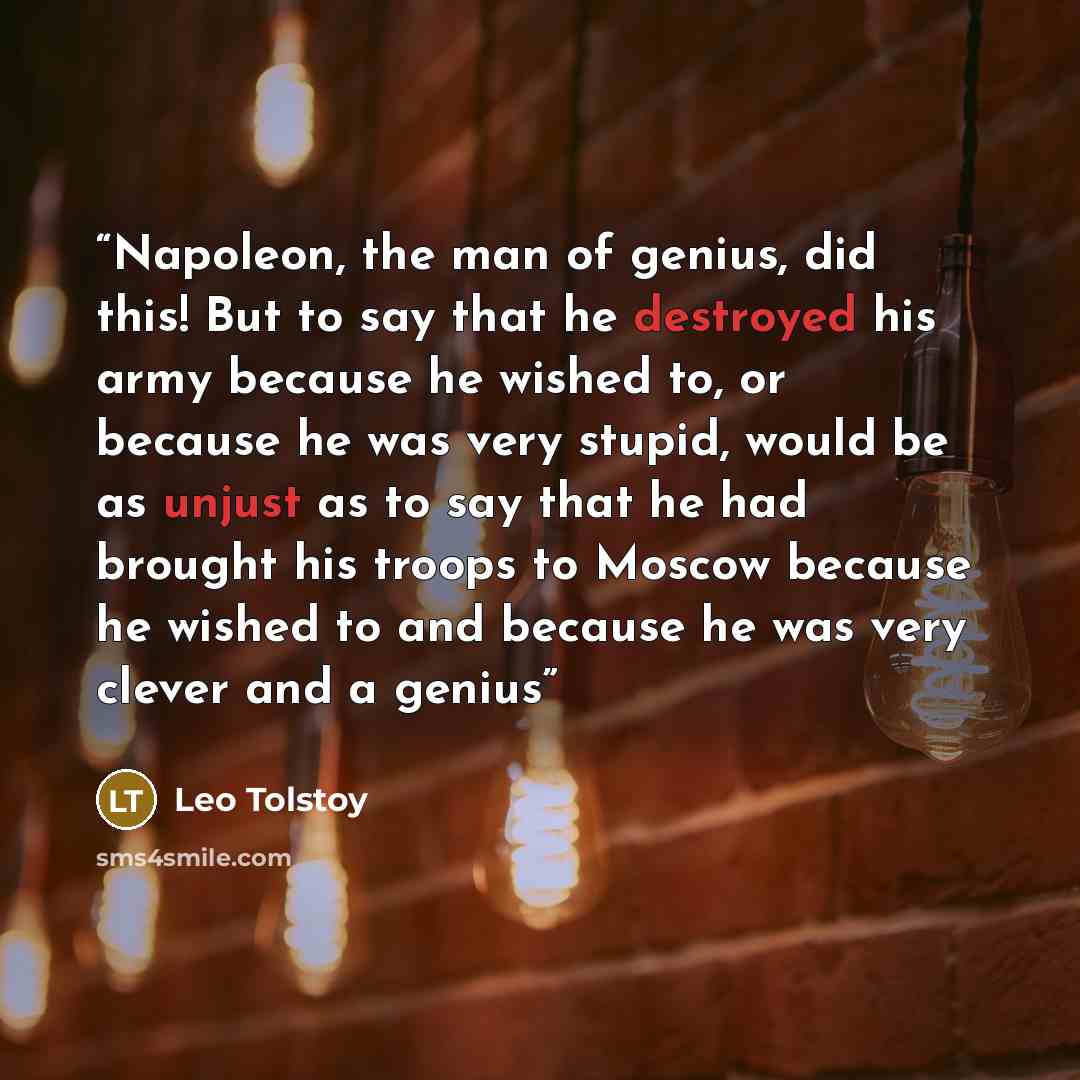 “Napoleon, the man of genius, did this! But to say that he destroyed his army because he wished to, or because he was very stupid, would be as unjust as to say that he had brought his troops to Moscow because he wished to and because he was very clever and a genius” quote by Leo Tolstoy