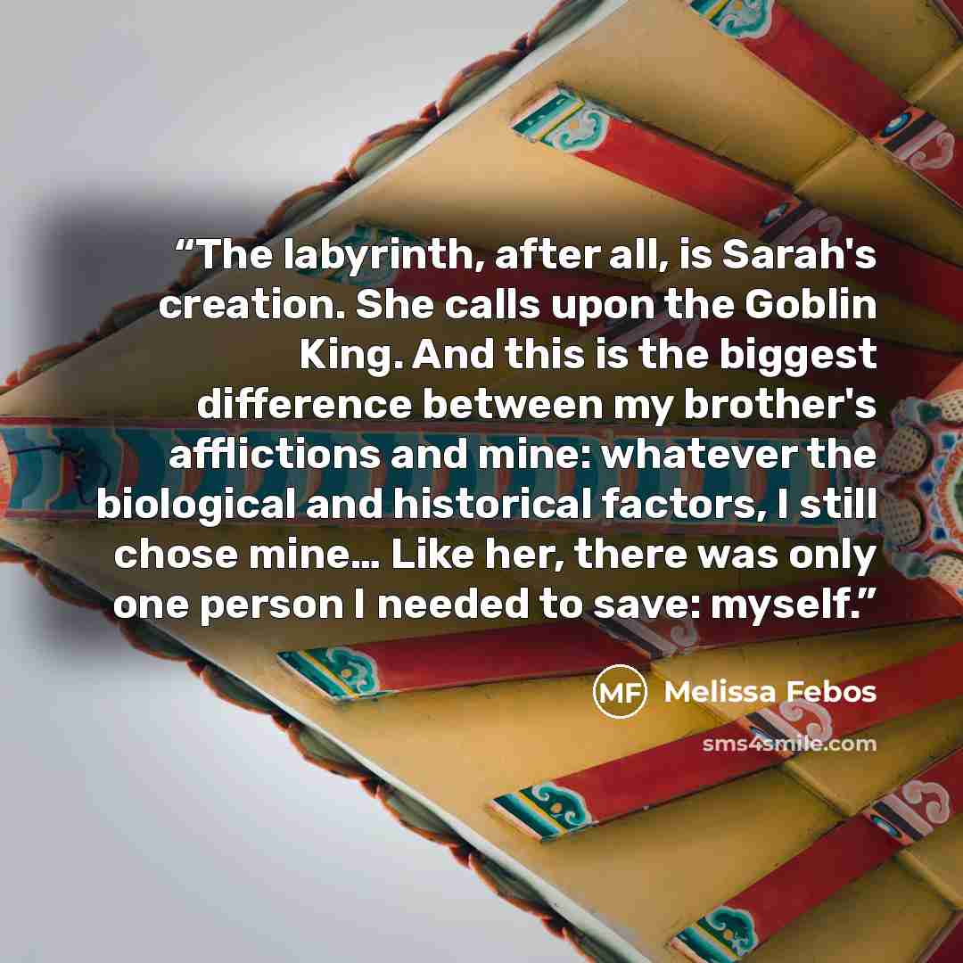 “The labyrinth, after all, is Sarah's creation. She calls upon the Goblin King. And this is the biggest difference between my brother's afflictions and mine: whatever the biological and historical factors, I still chose mine… Like her, there was only one person I needed to save: myself.” quote by Melissa Febos